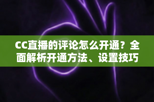 CC直播的评论怎么开通?全面解析开通方法、设置技巧与互动运营指南 CC直播的评论怎么开通?全面解析开通方法、设置技巧与互动运营指南