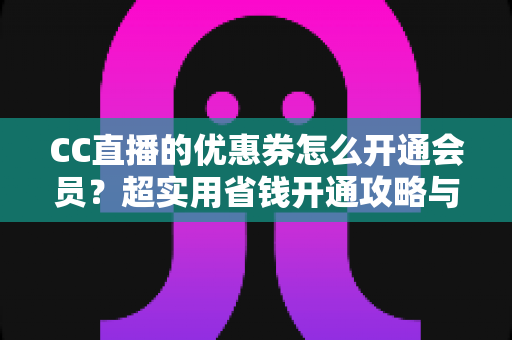 CC直播的优惠券怎么开通会员？超实用省钱开通攻略与常见问题全解析