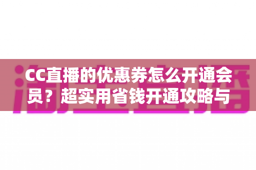 CC直播的优惠券怎么开通会员？超实用省钱开通攻略与常见问题全解析