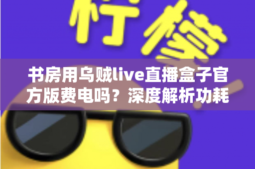 书房用乌贼live直播盒子官方版费电吗？深度解析功耗真相与实用省电指南