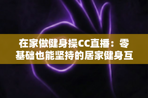 在家做健身操CC直播:零基础也能坚持的居家健身互动全攻略 在家做健身操CC直播:零基础也能坚持的居家健身互动全攻略