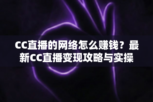 CC直播的网络怎么赚钱?最新CC直播变现攻略与实操指南全解析 CC直播的网络怎么赚钱?最新CC直播变现攻略与实操指南全解析
