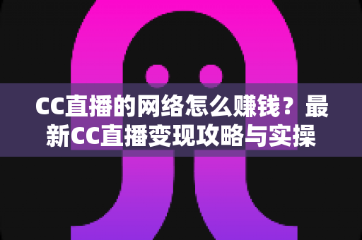 CC直播的网络怎么赚钱?最新CC直播变现攻略与实操指南全解析 CC直播的网络怎么赚钱?最新CC直播变现攻略与实操指南全解析