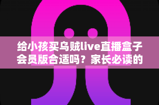 给小孩买乌贼live直播盒子会员版合适吗？家长必读的全面分析与理性购买指南