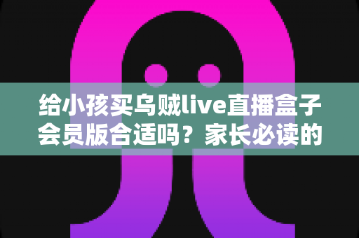 给小孩买乌贼live直播盒子会员版合适吗？家长必读的全面分析与理性购买指南