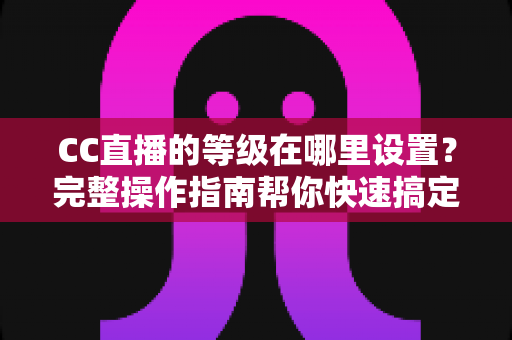 CC直播的等级在哪里设置?完整操作指南帮你快速搞定等级显示与调整 CC直播的等级在哪里设置?完整操作指南帮你快速搞定等级显示与调整