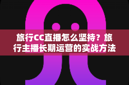 旅行CC直播怎么坚持？旅行主播长期运营的实战方法与心态指南