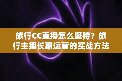 旅行CC直播怎么坚持？旅行主播长期运营的实战方法与心态指南