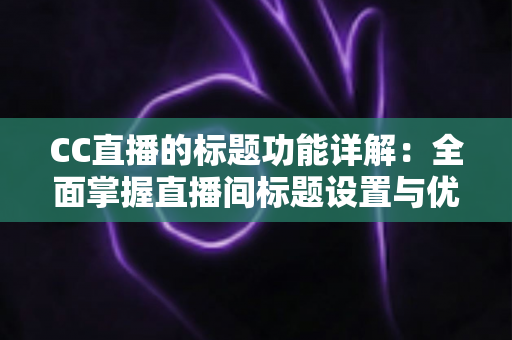 CC直播的标题功能详解：全面掌握直播间标题设置与优化技巧，提升人气与曝光的实用指南