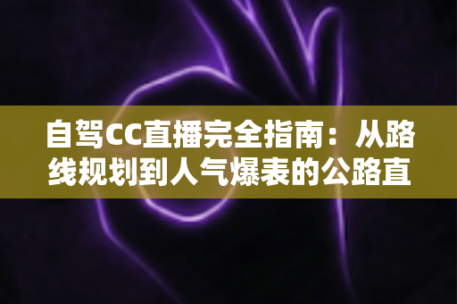 自驾CC直播完全指南:从路线规划到人气爆表的公路直播实战手册 自驾CC直播完全指南:从路线规划到人气爆表的公路直播实战手册