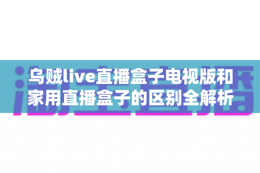 乌贼live直播盒子电视版和家用直播盒子的区别全解析：一文教你选对大屏观影神器