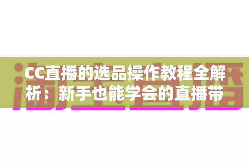 CC直播的选品操作教程全解析：新手也能学会的直播带货选品实战指南