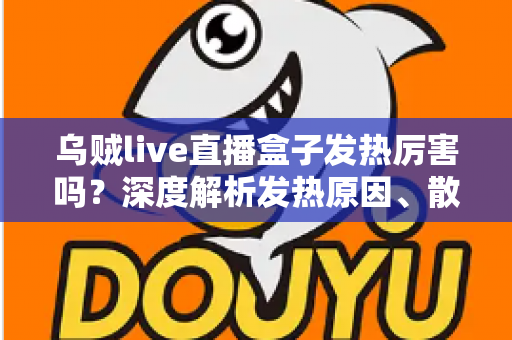 乌贼live直播盒子发热厉害吗？深度解析发热原因、散热技巧与实用建议
