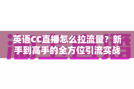 英语CC直播怎么拉流量？新手到高手的全方位引流实战指南