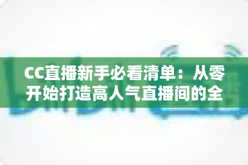 CC直播新手必看清单：从零开始打造高人气直播间的全方位实战指南