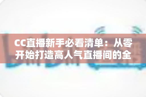 CC直播新手必看清单：从零开始打造高人气直播间的全方位实战指南