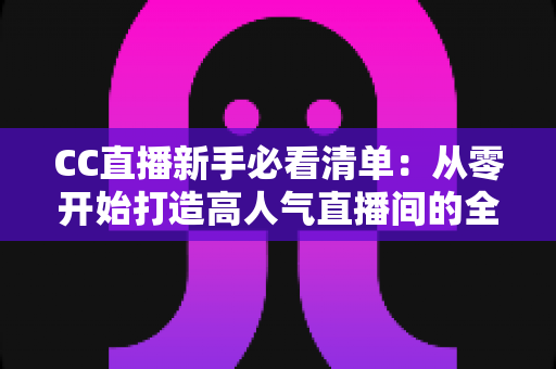 CC直播新手必看清单：从零开始打造高人气直播间的全方位实战指南