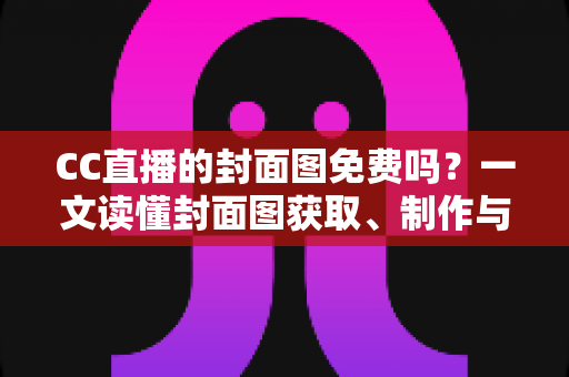 CC直播的封面图免费吗？一文读懂封面图获取、制作与优化全攻略