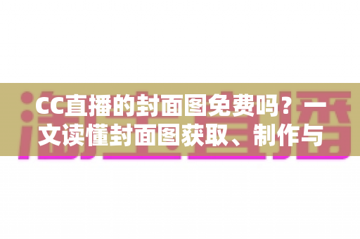 CC直播的封面图免费吗？一文读懂封面图获取、制作与优化全攻略