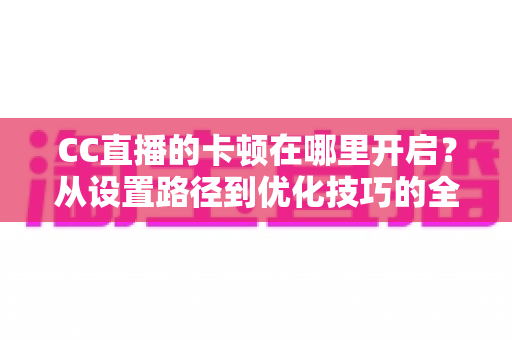 CC直播的卡顿在哪里开启？从设置路径到优化技巧的全方位防卡顿实用指南