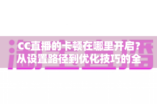 CC直播的卡顿在哪里开启？从设置路径到优化技巧的全方位防卡顿实用指南