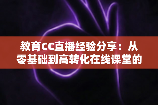 教育CC直播经验分享：从零基础到高转化在线课堂的实战指南