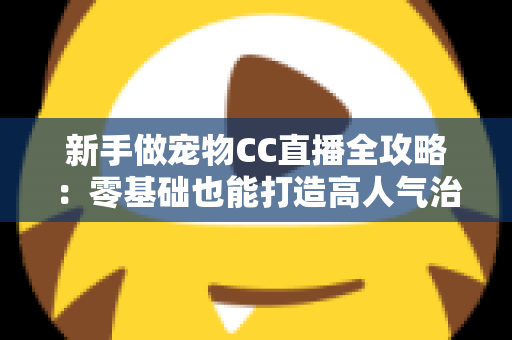 新手做宠物CC直播全攻略：零基础也能打造高人气治愈系直播间的完整指南