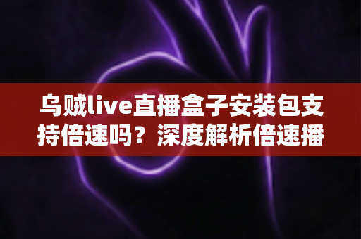 乌贼live直播盒子安装包支持倍速吗？深度解析倍速播放功能与完整使用攻略