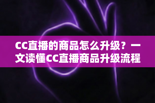 CC直播的商品怎么升级？一文读懂CC直播商品升级流程、技巧与注意事项