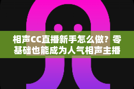 相声CC直播新手怎么做？零基础也能成为人气相声主播的完整攻略