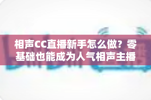 相声CC直播新手怎么做？零基础也能成为人气相声主播的完整攻略