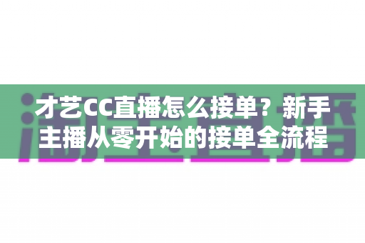 才艺CC直播怎么接单？新手主播从零开始的接单全流程指南与实战技巧