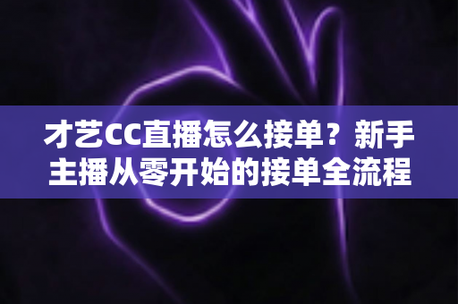 才艺CC直播怎么接单？新手主播从零开始的接单全流程指南与实战技巧