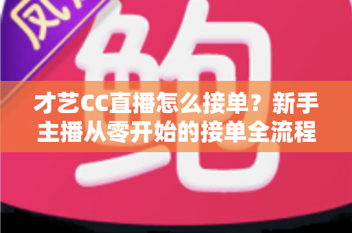 才艺CC直播怎么接单？新手主播从零开始的接单全流程指南与实战技巧