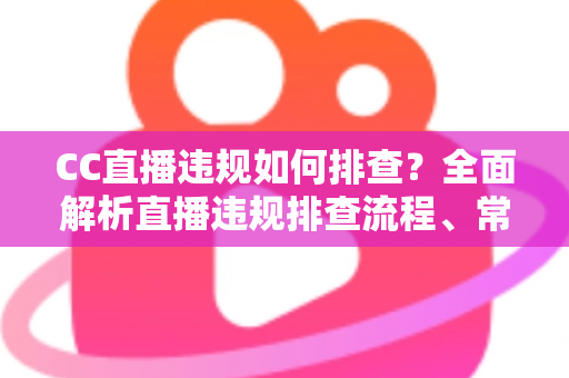 CC直播违规如何排查？全面解析直播违规排查流程、常见类型与预防技巧