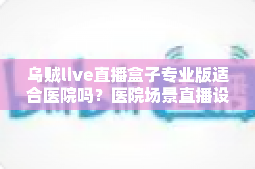 乌贼live直播盒子专业版适合医院吗?医院场景直播设备选型深度解析 乌贼live直播盒子专业版适合医院吗?医院场景直播设备选型深度解析