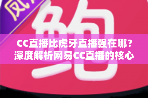 CC直播比虎牙直播强在哪？深度解析网易CC直播的核心优势、内容生态与用户价值全指南