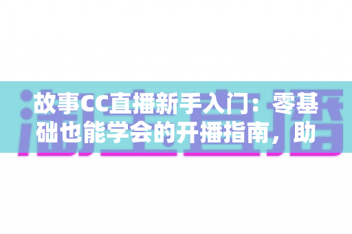 故事CC直播新手入门：零基础也能学会的开播指南，助你快速积累人气与粉丝