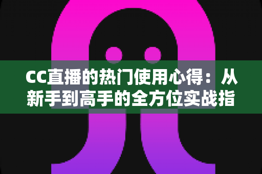 CC直播的热门使用心得：从新手到高手的全方位实战指南