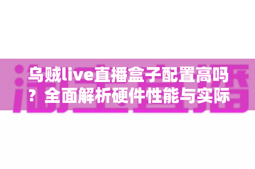 乌贼live直播盒子配置高吗?全面解析硬件性能与实际直播体验,帮你判断值不值得入手 乌贼live直播盒子配置高吗?全面解析硬件性能与实际直播体验,帮你判断值不值得入手