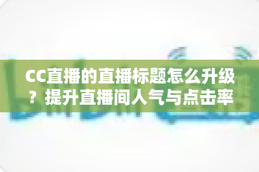 CC直播的直播标题怎么升级？提升直播间人气与点击率的标题优化实战全攻略