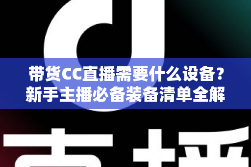带货CC直播需要什么设备?新手主播必备装备清单全解析 带货CC直播需要什么设备?新手主播必备装备清单全解析