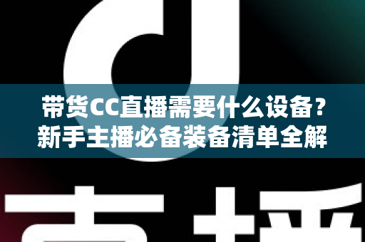 带货CC直播需要什么设备?新手主播必备装备清单全解析 带货CC直播需要什么设备?新手主播必备装备清单全解析
