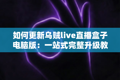 如何更新乌贼live直播盒子电脑版：一站式完整升级教程与常见问题解析
