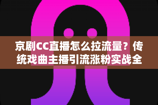 京剧CC直播怎么拉流量？传统戏曲主播引流涨粉实战全攻略