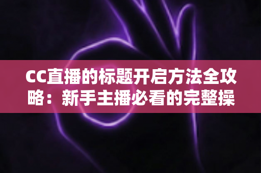 CC直播的标题开启方法全攻略：新手主播必看的完整操作指南