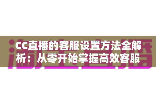 CC直播的客服设置方法全解析：从零开始掌握高效客服配置技巧，让您的直播间运营更省心