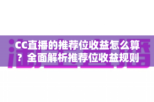 CC直播的推荐位收益怎么算？全面解析推荐位收益规则、分成比例与提升技巧