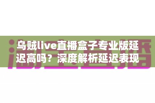 乌贼live直播盒子专业版延迟高吗?深度解析延迟表现、成因与实用优化方案 乌贼live直播盒子专业版延迟高吗?深度解析延迟表现、成因与实用优化方案
