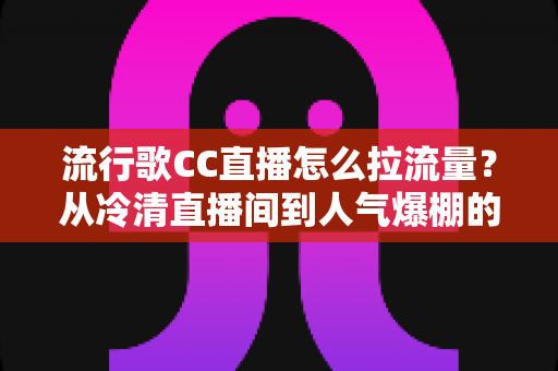 流行歌CC直播怎么拉流量？从冷清直播间到人气爆棚的实战引流全攻略
